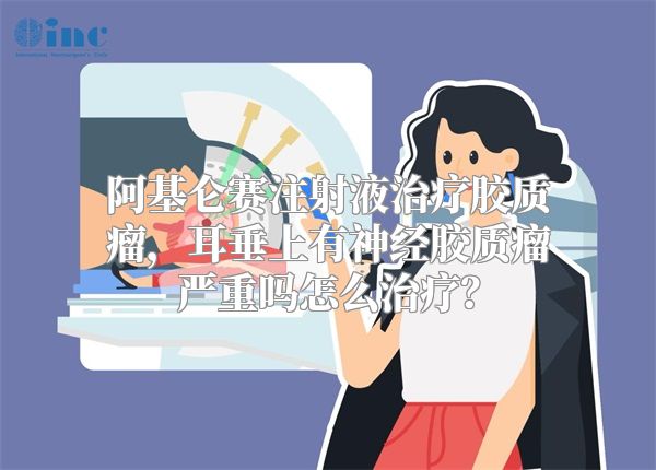 阿基仑赛注射液治疗胶质瘤，耳垂上有神经胶质瘤严重吗怎么治疗？