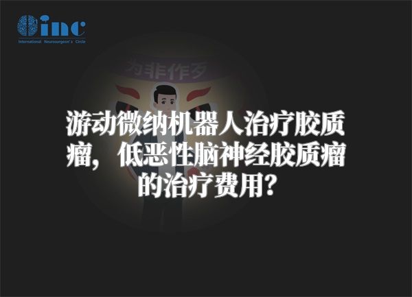 游动微纳机器人治疗胶质瘤，低恶性脑神经胶质瘤的治疗费用？