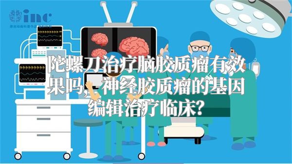 陀螺刀治疗脑胶质瘤有效果吗，神经胶质瘤的基因编辑治疗临床？