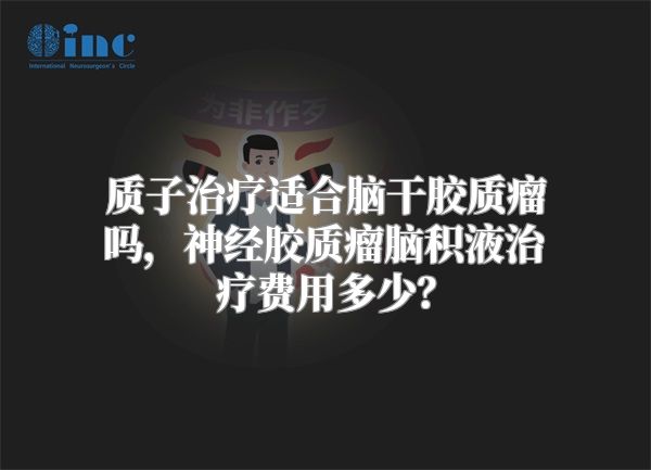 质子治疗适合脑干胶质瘤吗，神经胶质瘤脑积液治疗费用多少？