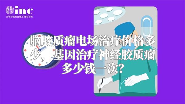 脑胶质瘤电场治疗价格多少，基因治疗神经胶质瘤多少钱一次？