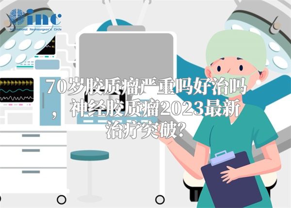 70岁胶质瘤严重吗好治吗，神经胶质瘤2023最新治疗突破？