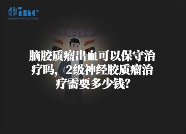 脑胶质瘤出血可以保守治疗吗，2级神经胶质瘤治疗需要多少钱？