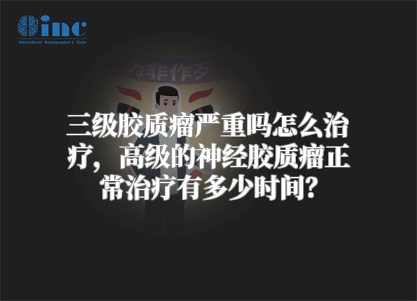 三级胶质瘤严重吗怎么治疗，高级的神经胶质瘤正常治疗有多少时间？