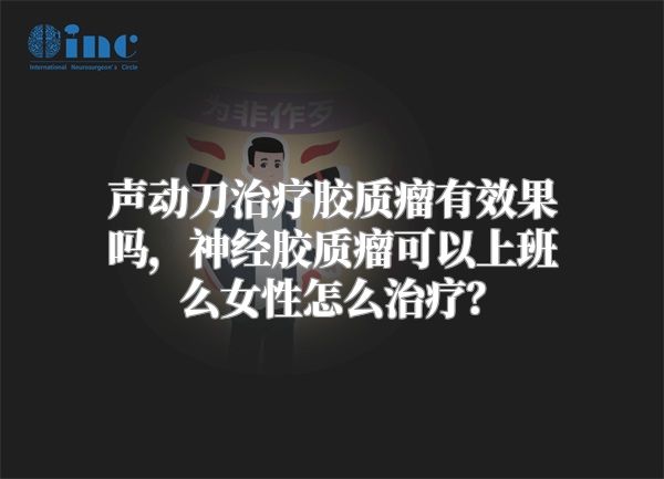 声动刀治疗胶质瘤有效果吗，神经胶质瘤可以上班么女性怎么治疗？