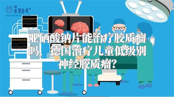 亚硒酸钠片能治疗胶质瘤吗，德国治疗儿童低级别神经胶质瘤？