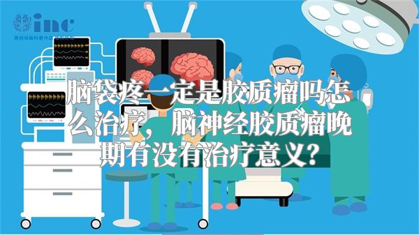 脑袋疼一定是胶质瘤吗怎么治疗，脑神经胶质瘤晚期有没有治疗意义？