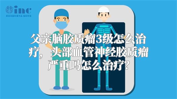 父亲脑胶质瘤3级怎么治疗，头部血管神经胶质瘤严重吗怎么治疗？