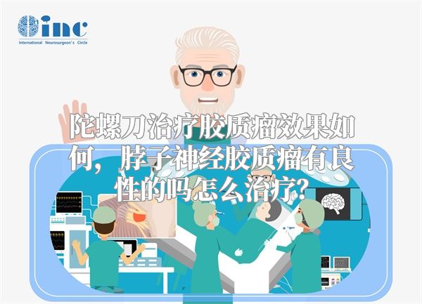 陀螺刀治疗胶质瘤效果如何，脖子神经胶质瘤有良性的吗怎么治疗？