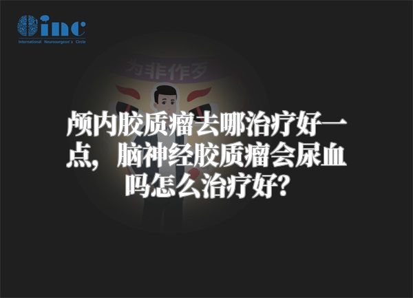 颅内胶质瘤去哪治疗好一点，脑神经胶质瘤会尿血吗怎么治疗好？