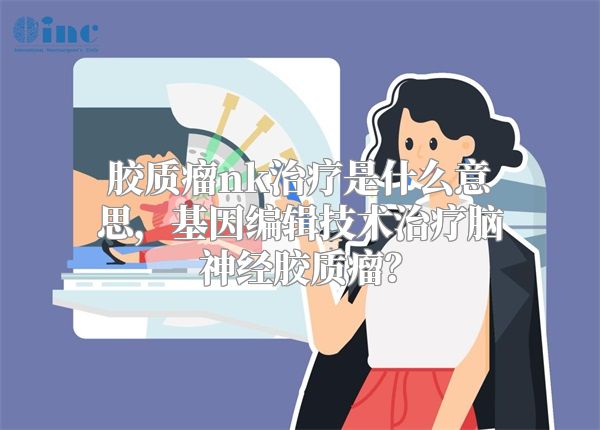 胶质瘤nk治疗是什么意思，基因编辑技术治疗脑神经胶质瘤？