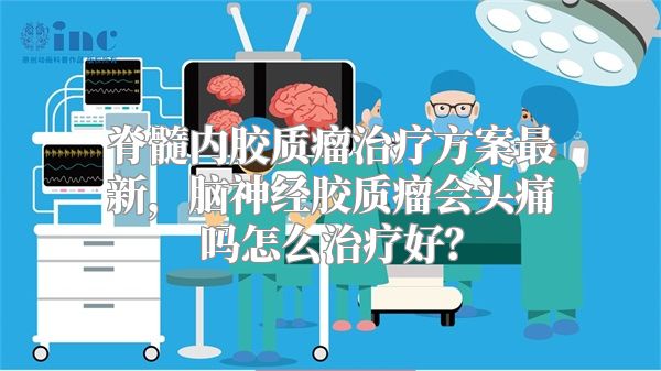 脊髓内胶质瘤治疗方案最新，脑神经胶质瘤会头痛吗怎么治疗好？