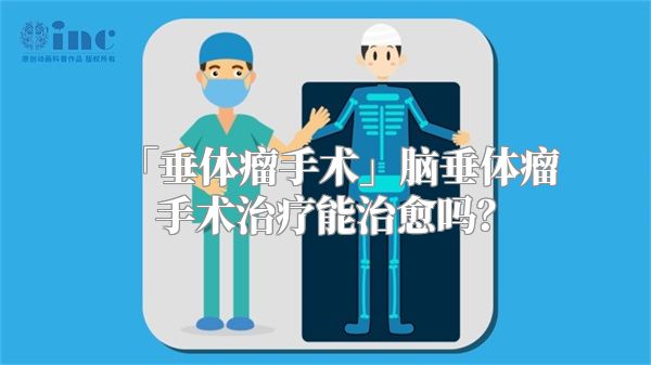 「垂体瘤手术」脑垂体瘤手术治疗能治愈吗？