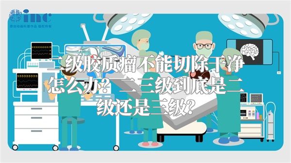 二级胶质瘤不能切除干净怎么办？二三级到底是二级还是三级？