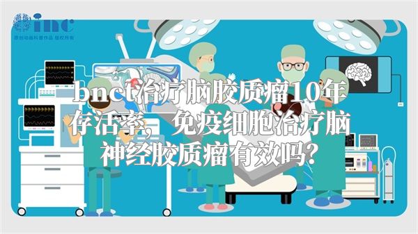 bnct治疗脑胶质瘤10年存活率，免疫细胞治疗脑神经胶质瘤有效吗？