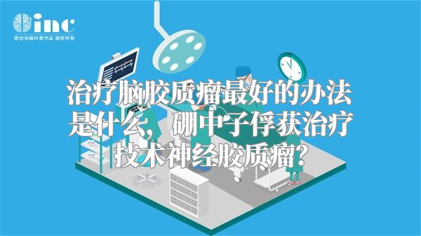 治疗脑胶质瘤最好的办法是什么，硼中子俘获治疗技术神经胶质瘤？