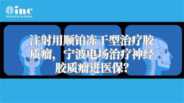 注射用顺铂冻干型治疗胶质瘤，宁波电场治疗神经胶质瘤进医保？