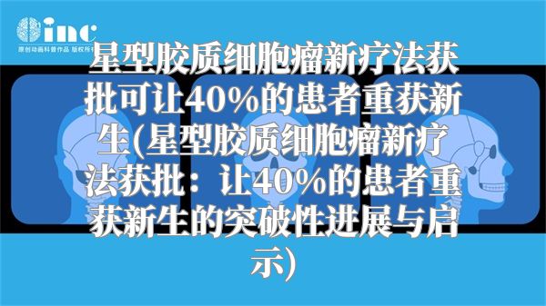 星型胶质细胞瘤新疗法获批可让40%的患者重获新生(星型胶质细胞瘤新疗法获批：让40%的患者重获新生的突破性进展与启示)