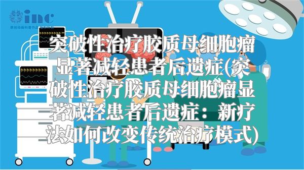 突破性治疗胶质母细胞瘤显著减轻患者后遗症(突破性治疗胶质母细胞瘤显著减轻患者后遗症：新疗法如何改变传统治疗模式)