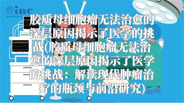 胶质母细胞瘤无法治愈的深层原因揭示了医学的挑战(胶质母细胞瘤无法治愈的深层原因揭示了医学的挑战：解读现代肿瘤治疗的瓶颈与前沿研究)