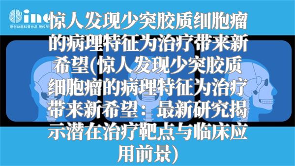 惊人发现少突胶质细胞瘤的病理特征为治疗带来新希望(惊人发现少突胶质细胞瘤的病理特征为治疗带来新希望：最新研究揭示潜在治疗靶点与临床应用前景)