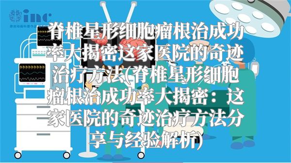 脊椎星形细胞瘤根治成功率大揭密这家医院的奇迹治疗方法(脊椎星形细胞瘤根治成功率大揭密：这家医院的奇迹治疗方法分享与经验解析)