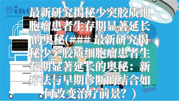 最新研究揭秘少突胶质细胞瘤患者生存期显著延长的奥秘(### 最新研究揭秘少突胶质细胞瘤患者生存期显著延长的奥秘：新疗法与早期诊断的结合如何改变治疗前景？)