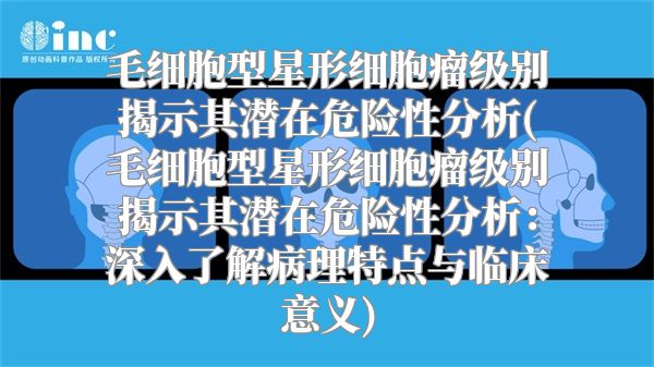 毛细胞型星形细胞瘤级别揭示其潜在危险性分析(毛细胞型星形细胞瘤级别揭示其潜在危险性分析：深入了解病理特点与临床意义)