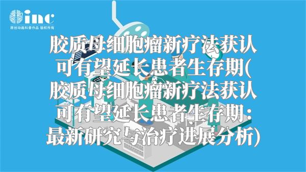 胶质母细胞瘤新疗法获认可有望延长患者生存期(胶质母细胞瘤新疗法获认可有望延长患者生存期：最新研究与治疗进展分析)