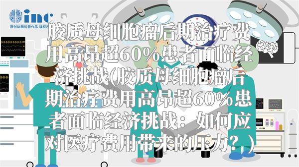 胶质母细胞瘤后期治疗费用高昂超60%患者面临经济挑战(胶质母细胞瘤后期治疗费用高昂超60%患者面临经济挑战：如何应对医疗费用带来的压力？)