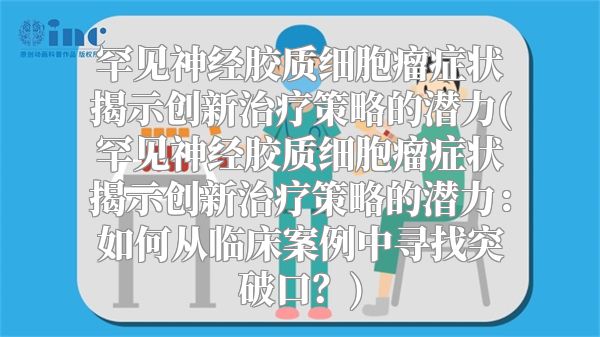 罕见神经胶质细胞瘤症状揭示创新治疗策略的潜力(罕见神经胶质细胞瘤症状揭示创新治疗策略的潜力：如何从临床案例中寻找突破口？)