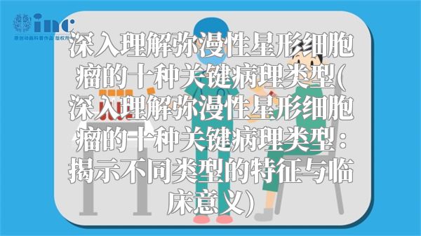 深入理解弥漫性星形细胞瘤的十种关键病理类型(深入理解弥漫性星形细胞瘤的十种关键病理类型：揭示不同类型的特征与临床意义)