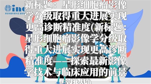 新标题：星形细胞瘤影像学分级取得重大进展实现更高诊断精准度(新标题：星形细胞瘤影像学分级取得重大进展实现更高诊断精准度——探索最新影像学技术与临床应用的前景与挑战)