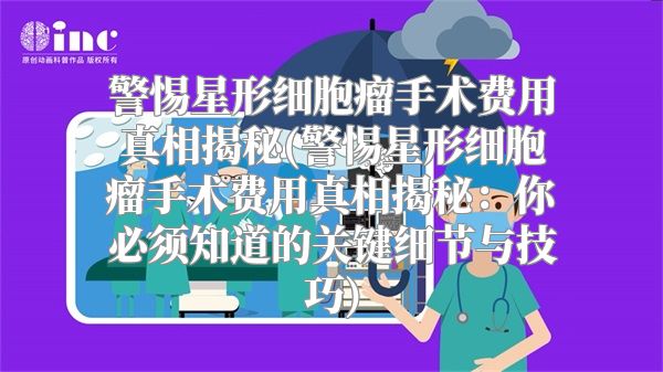 警惕星形细胞瘤手术费用真相揭秘(警惕星形细胞瘤手术费用真相揭秘：你必须知道的关键细节与技巧)