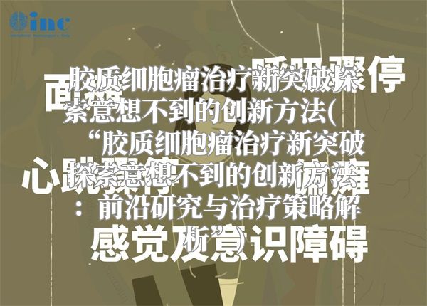 胶质细胞瘤治疗新突破探索意想不到的创新方法(“胶质细胞瘤治疗新突破探索意想不到的创新方法：前沿研究与治疗策略解析”)