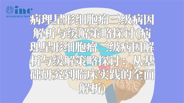 病理星形细胞瘤三级病因解析与缓解策略探讨(病理星形细胞瘤三级病因解析与缓解策略探讨：从基础研究到临床实践的全面解析)