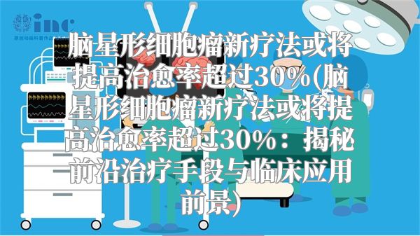 脑星形细胞瘤新疗法或将提高治愈率超过30%(脑星形细胞瘤新疗法或将提高治愈率超过30%：揭秘前沿治疗手段与临床应用前景)