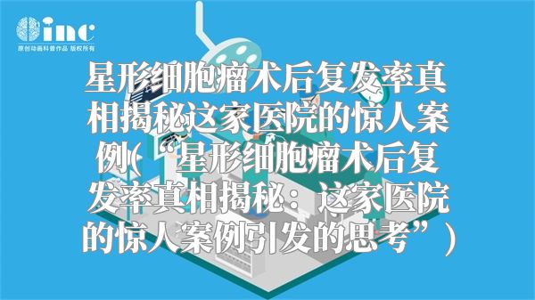 星形细胞瘤术后复发率真相揭秘这家医院的惊人案例(“星形细胞瘤术后复发率真相揭秘：这家医院的惊人案例引发的思考”)