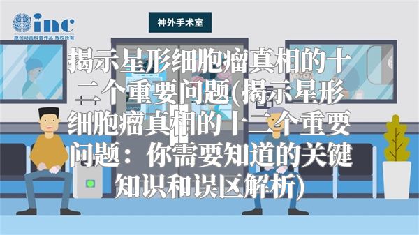 揭示星形细胞瘤真相的十二个重要问题(揭示星形细胞瘤真相的十二个重要问题：你需要知道的关键知识和误区解析)