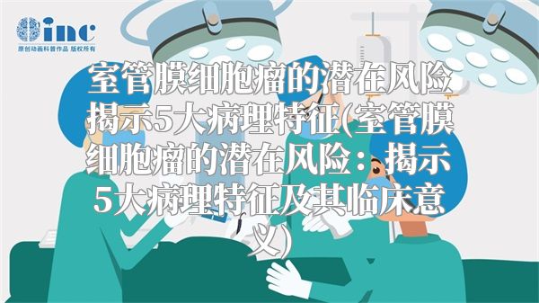 室管膜细胞瘤的潜在风险揭示5大病理特征(室管膜细胞瘤的潜在风险：揭示5大病理特征及其临床意义)