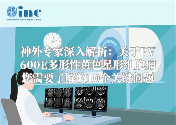 神外专家深入解析：关于PV600E多形性黄色星形细胞瘤您需要了解的10个关键问题