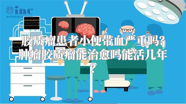 胶质瘤患者小便带血严重吗？肿瘤胶质瘤能治愈吗能活几年？