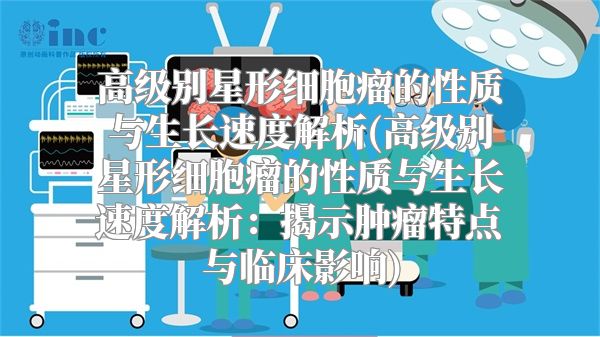 高级别星形细胞瘤的性质与生长速度解析(高级别星形细胞瘤的性质与生长速度解析：揭示肿瘤特点与临床影响)