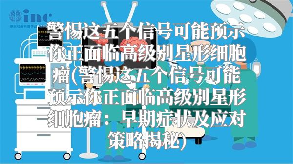 警惕这五个信号可能预示你正面临高级别星形细胞瘤(警惕这五个信号可能预示你正面临高级别星形细胞瘤：早期症状及应对策略揭秘)