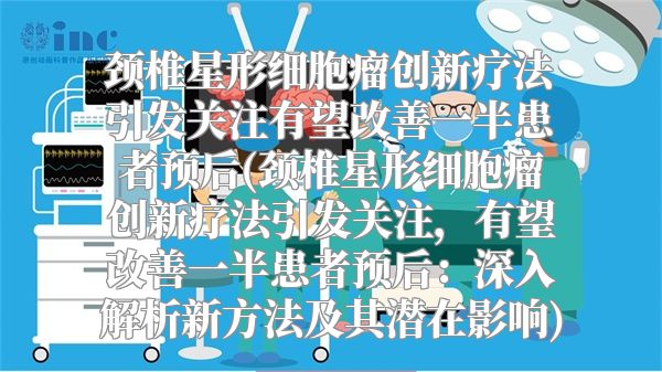 颈椎星形细胞瘤创新疗法引发关注有望改善一半患者预后(颈椎星形细胞瘤创新疗法引发关注，有望改善一半患者预后：深入解析新方法及其潜在影响)