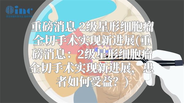 重磅消息 2级星形细胞瘤全切手术实现新进展(重磅消息：2级星形细胞瘤全切手术实现新进展，患者如何受益？)