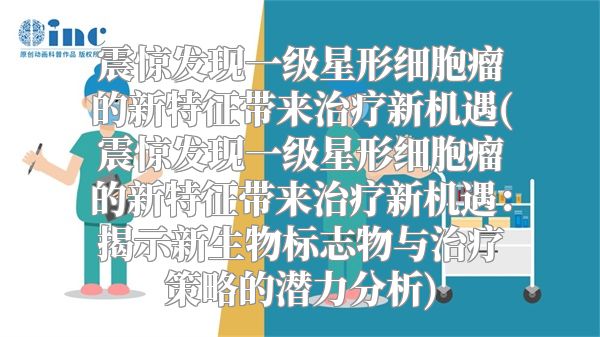 震惊发现一级星形细胞瘤的新特征带来治疗新机遇(震惊发现一级星形细胞瘤的新特征带来治疗新机遇：揭示新生物标志物与治疗策略的潜力分析)