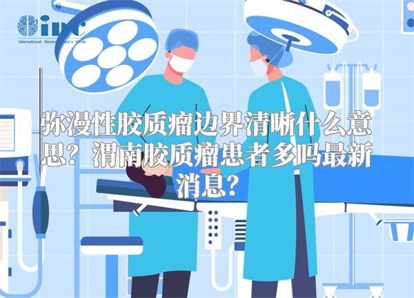 弥漫性胶质瘤边界清晰什么意思？渭南胶质瘤患者多吗最新消息？