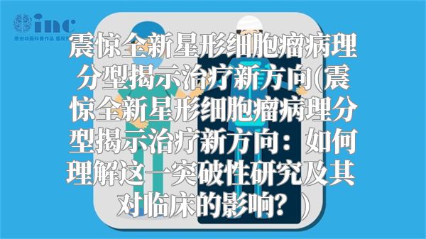 震惊全新星形细胞瘤病理分型揭示治疗新方向(震惊全新星形细胞瘤病理分型揭示治疗新方向：如何理解这一突破性研究及其对临床的影响？)