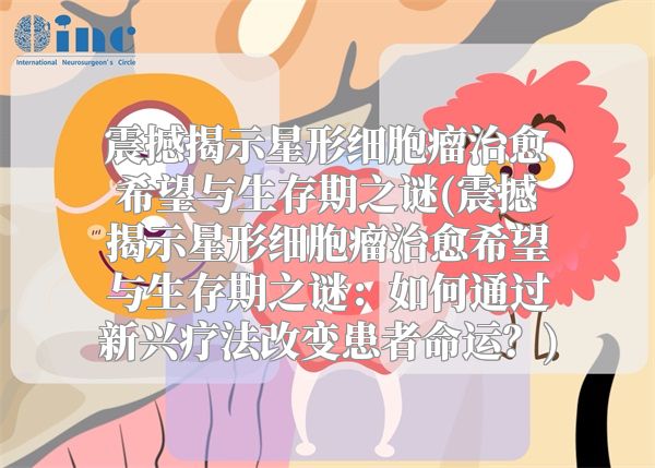 震撼揭示星形细胞瘤治愈希望与生存期之谜(震撼揭示星形细胞瘤治愈希望与生存期之谜：如何通过新兴疗法改变患者命运？)